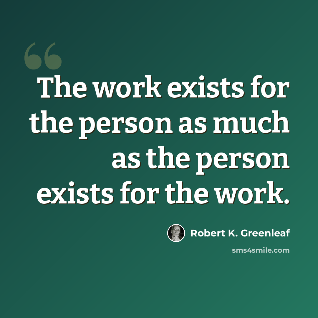 “The work exists for the person as much as the person exists for the work.” quote by Robert K. Greenleaf