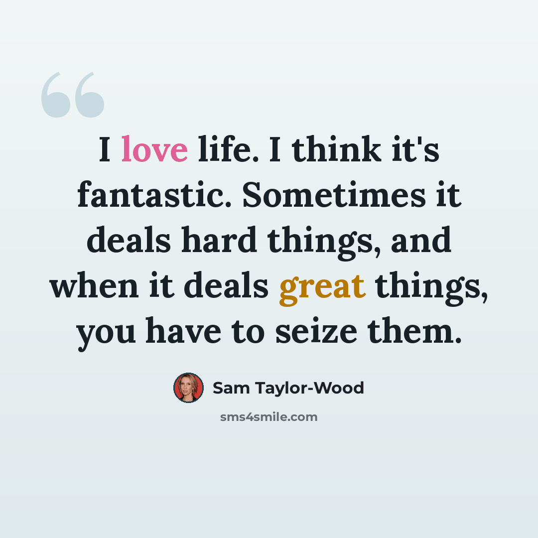 “I love life. I think it's fantastic. Sometimes it deals hard things, and when it deals great things, you have to seize them.” quote by Sam Taylor-Wood