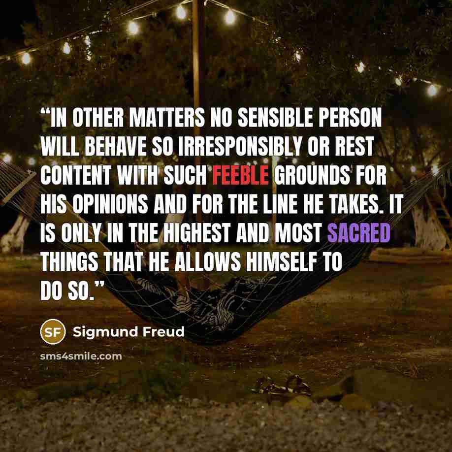 “In other matters no sensible person will behave so irresponsibly or rest content with such feeble grounds for his opinions and for the line he takes. It is only in the highest and most sacred things that he allows himself to do so.” quote by Sigmund Freud