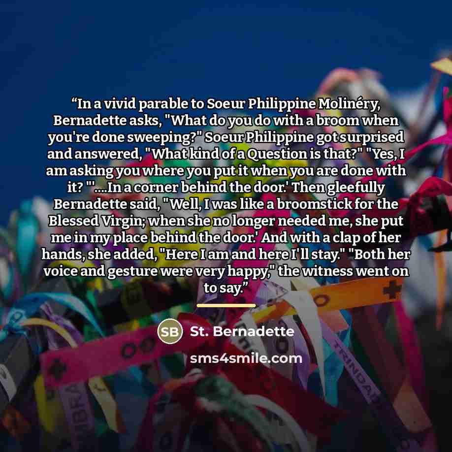 “In a vivid parable to Soeur Philippine Molinéry, Bernadette asks, "What do you do with a broom when you're done sweeping?" Soeur Philippine got surprised and answered, "What kind of a Question is that?" "Yes, I am asking you where you put it when you are done with it? "'…In a corner behind the…” quote by St. Bernadette