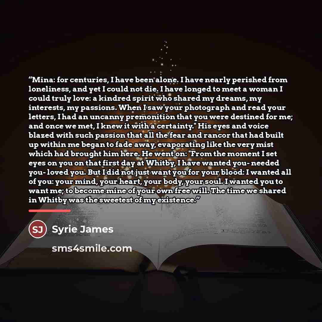 “Mina: for centuries, I have been alone. I have nearly perished from loneliness, and yet I could not die. I have longed to meet a woman I could truly love: a kindred spirit who shared my dreams, my interests, my passions. When I saw your photograph and read your letters, I had an uncanny…” quote by Syrie James