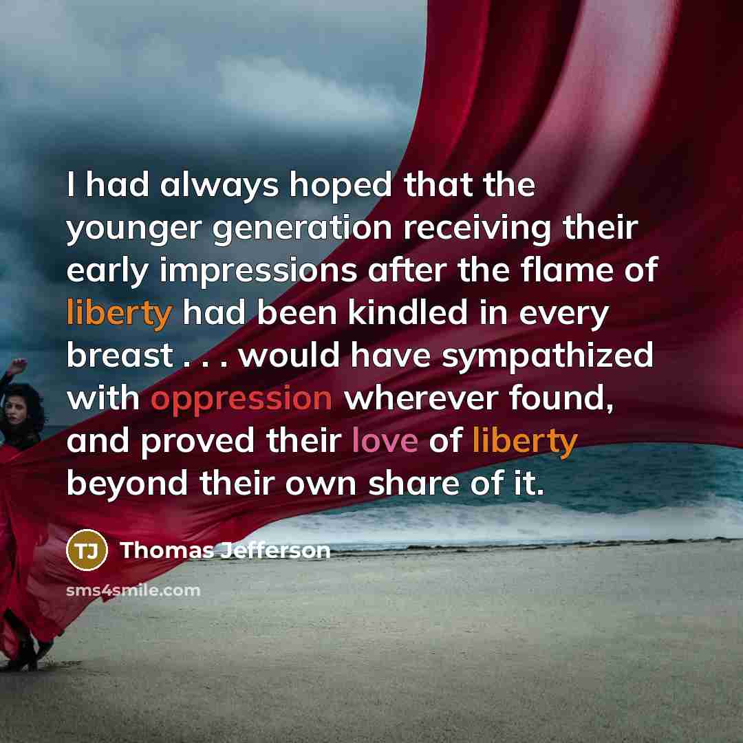 “I had always hoped that the younger generation receiving their early impressions after the flame of liberty had been kindled in every breast . . . would have sympathized with oppression wherever found, and proved their love of liberty beyond their own share of it.” quote by Thomas Jefferson