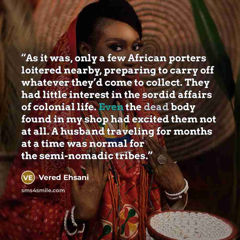 “As it was, only a few African porters loitered nearby, preparing to carry off whatever they’d come to collect. They had little interest in the sordid affairs of colonial life. Even the dead body found in my shop had excited them not at all. A husband traveling for months at a time was normal for…” quote by Vered Ehsani