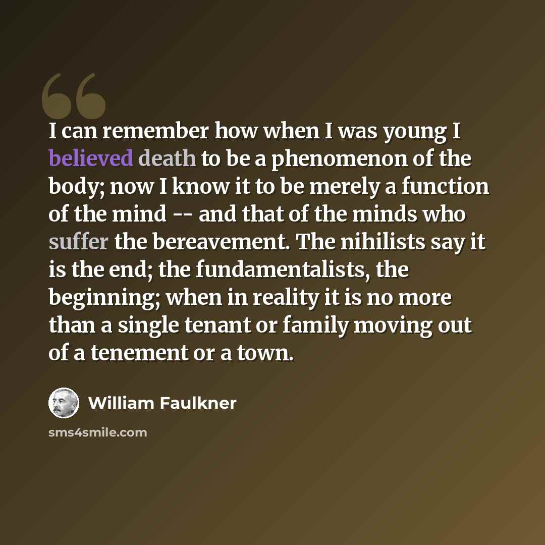 “I can remember how when I was young I believed death to be a phenomenon of the body; now I know it to be merely a function of the mind -- and that of the minds who suffer the bereavement. The nihilists say it is the end; the fundamentalists, the beginning; when in reality it is no more than a…” quote by William Faulkner