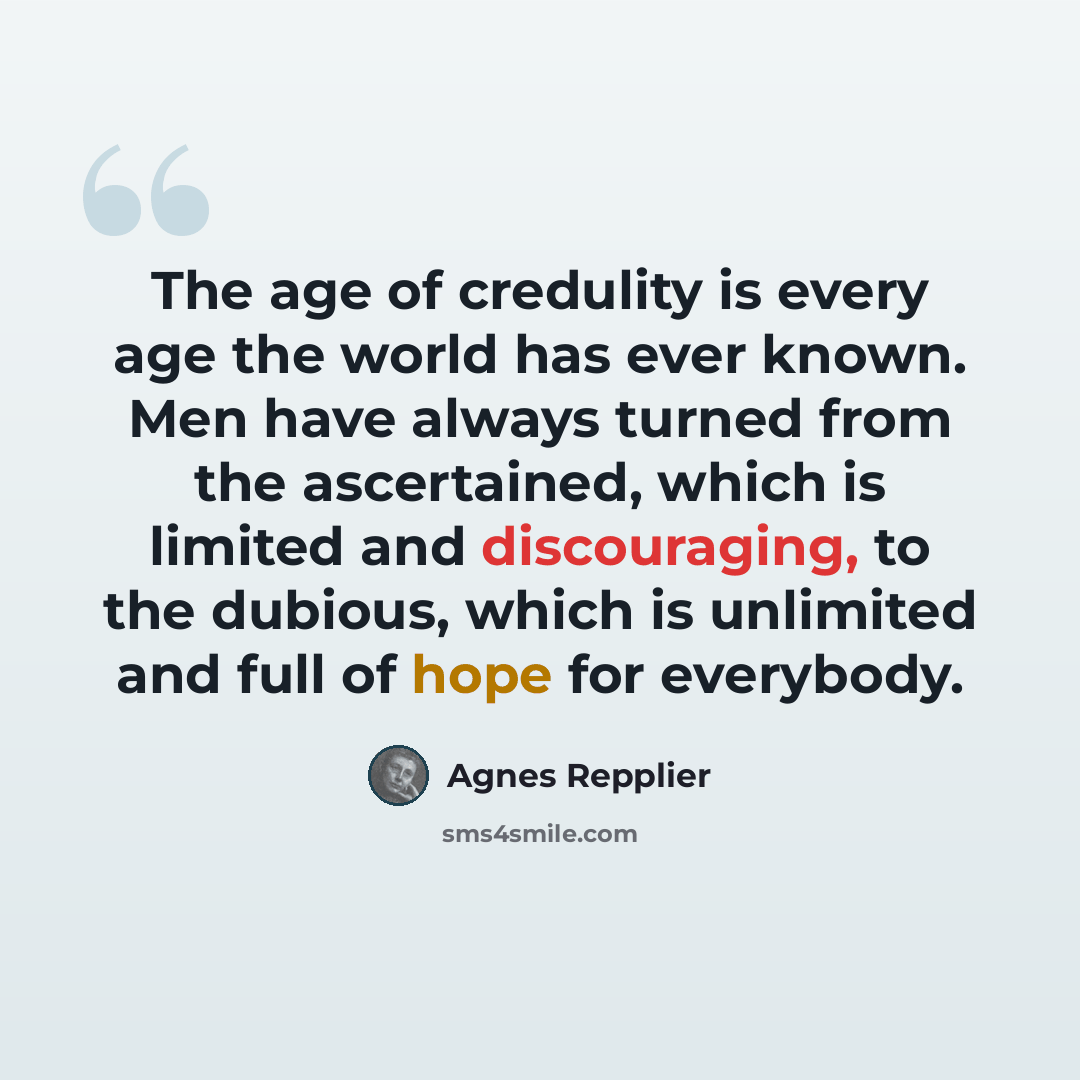 “The age of credulity is every age the world has ever known. Men have always turned from the ascertained, which is limited and discouraging, to the dubious, which is unlimited and full of hope for everybody.” quote by Agnes Repplier