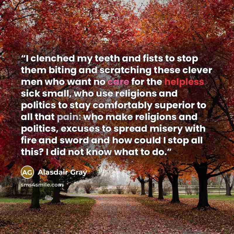 “I clenched my teeth and fists to stop them biting and scratching these clever men who want no care for the helpless sick small, who use religions and politics to stay comfortably superior to all that pain: who make religions and politics, excuses to spread misery with fire and sword and how could…” quote by Alasdair Gray
