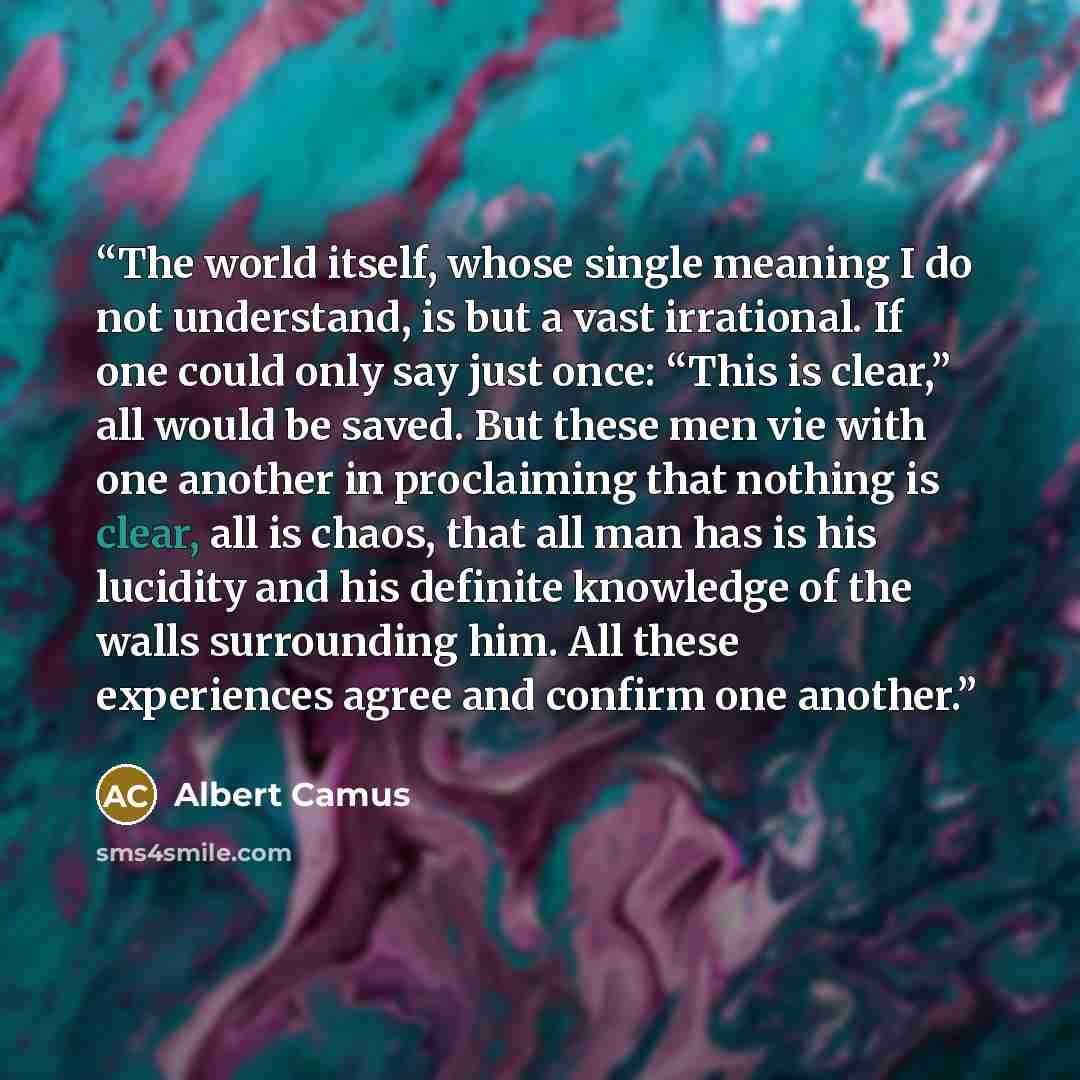 “The world itself, whose single meaning I do not understand, is but a vast irrational. If one could only say just once: “This is clear,” all would be saved. But these men vie with one another in proclaiming that nothing is clear, all is chaos, that all man has is his lucidity and his definite…” quote by Albert Camus