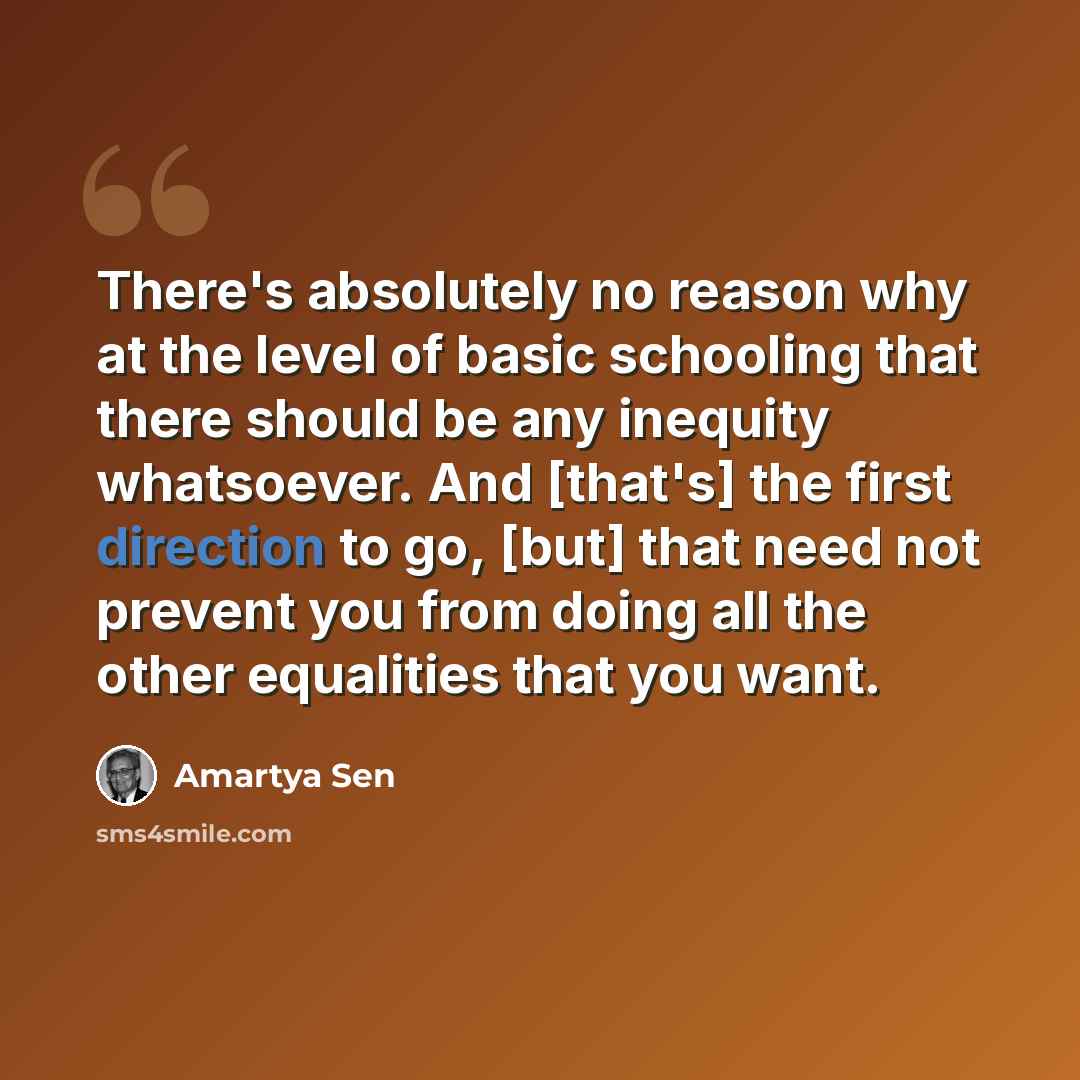 “There's absolutely no reason why at the level of basic schooling that there should be any inequity whatsoever. And [that's] the first direction to go, [but] that need not prevent you from doing all the other equalities that you want.” quote by Amartya Sen