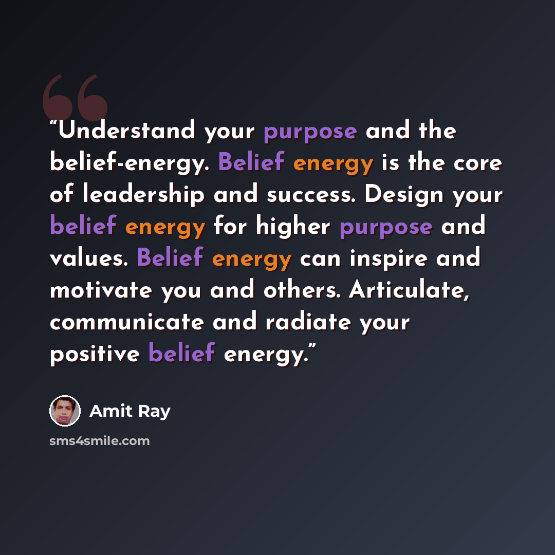 “Understand your purpose and the belief-energy. Belief energy is the core of leadership and success. Design your belief energy for higher purpose and values. Belief energy can inspire and motivate you and others. Articulate, communicate and radiate your positive belief energy.” quote by Amit Ray