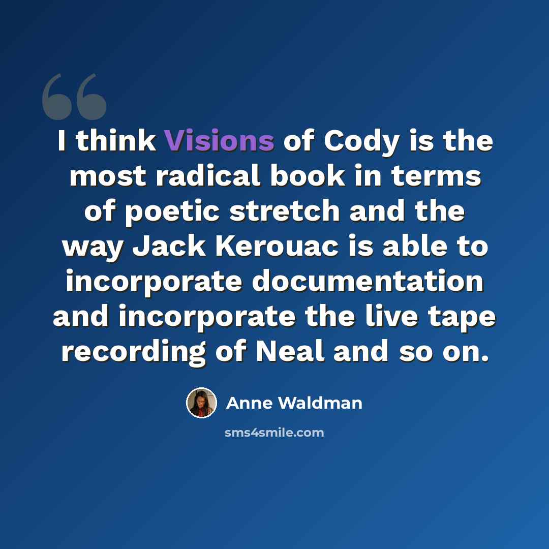 “I think Visions of Cody is the most radical book in terms of poetic stretch and the way Jack Kerouac is able to incorporate documentation and incorporate the live tape recording of Neal and so on.” quote by Anne Waldman
