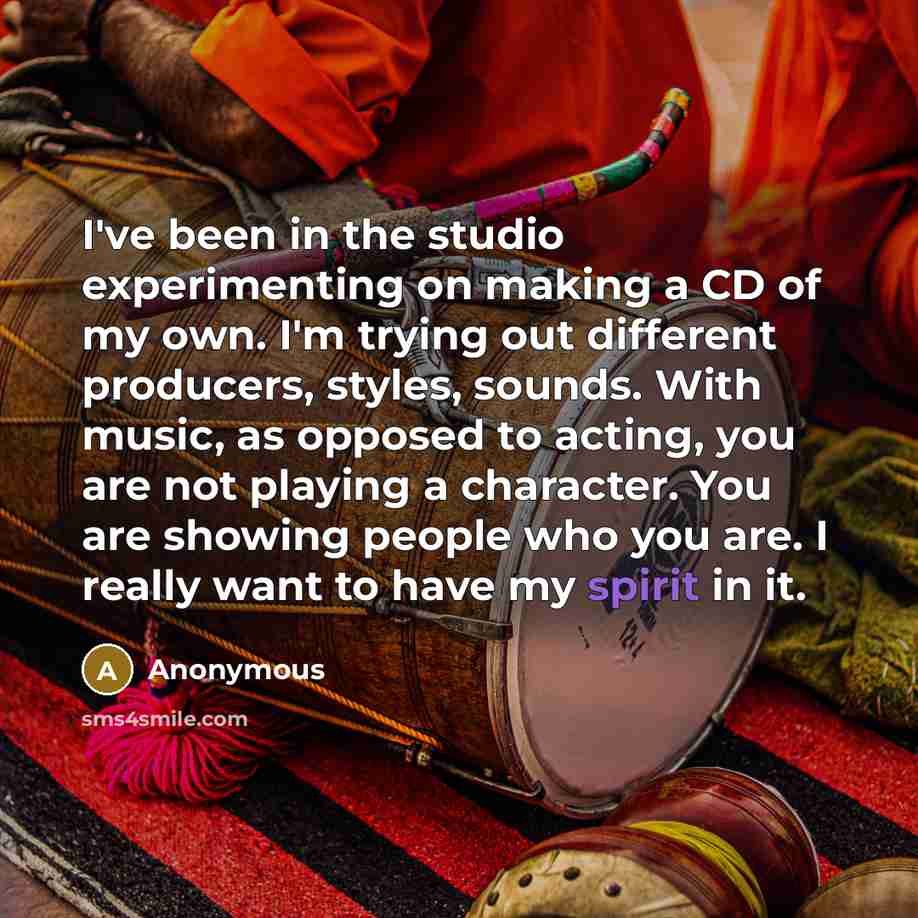“I've been in the studio experimenting on making a CD of my own. I'm trying out different producers, styles, sounds. With music, as opposed to acting, you are not playing a character. You are showing people who you are. I really want to have my spirit in it.” quote by Anonymous