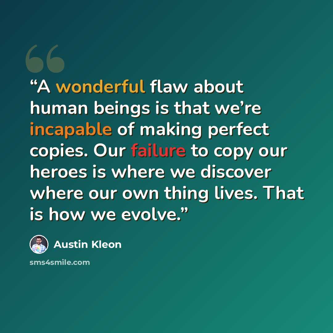 “A wonderful flaw about human beings is that we’re incapable of making perfect copies. Our failure to copy our heroes is where we discover where our own thing lives. That is how we evolve.” quote by Austin Kleon