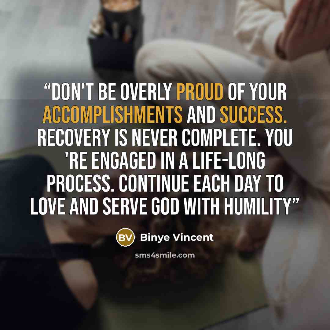 “Don't be overly proud of your accomplishments and success. Recovery is never complete. You 're engaged in a life-long process. Continue each day to love and serve God with humility” quote by Binye Vincent