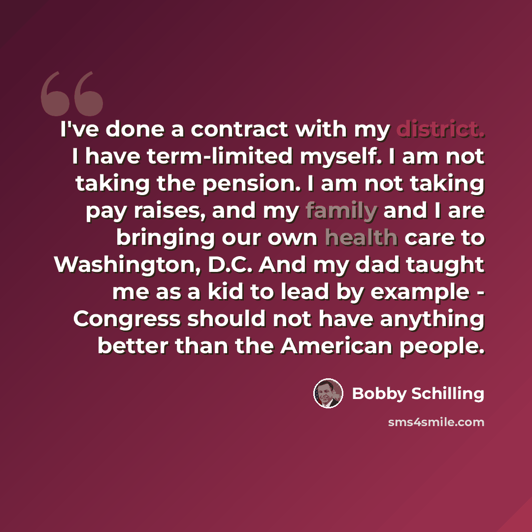“I've done a contract with my district. I have term-limited myself. I am not taking the pension. I am not taking pay raises, and my family and I are bringing our own health care to Washington, D.C. And my dad taught me as a kid to lead by example - Congress should not have anything better than the…” quote by Bobby Schilling