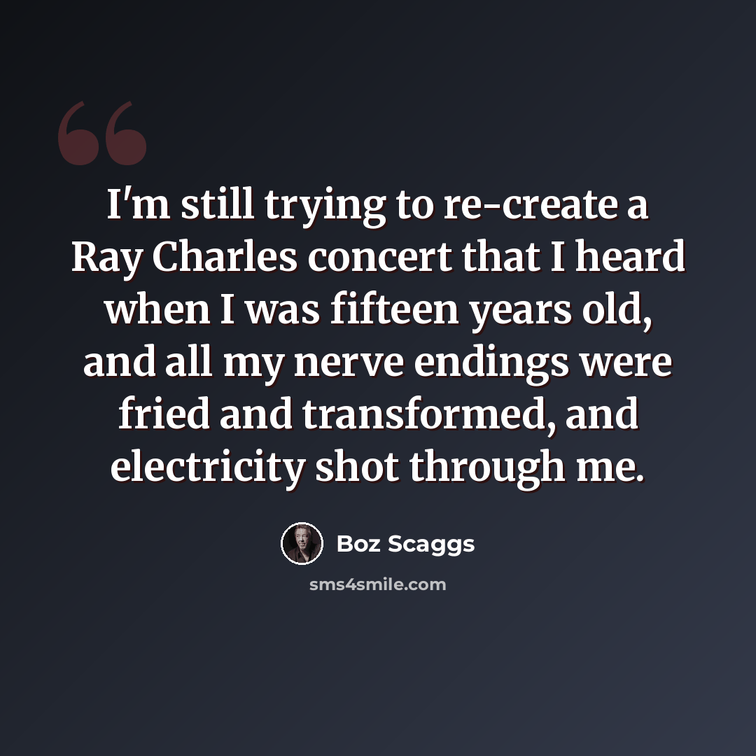 “I'm still trying to re-create a Ray Charles concert that I heard when I was fifteen years old, and all my nerve endings were fried and transformed, and electricity shot through me.” quote by Boz Scaggs