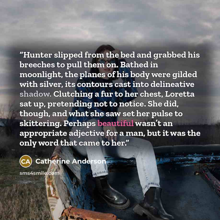 “Hunter slipped from the bed and grabbed his breeches to pull them on. Bathed in moonlight, the planes of his body were gilded with silver, its contours cast into delineative shadow. Clutching a fur to her chest, Loretta sat up, pretending not to notice. She did, though, and what she saw set her…” quote by Catherine Anderson