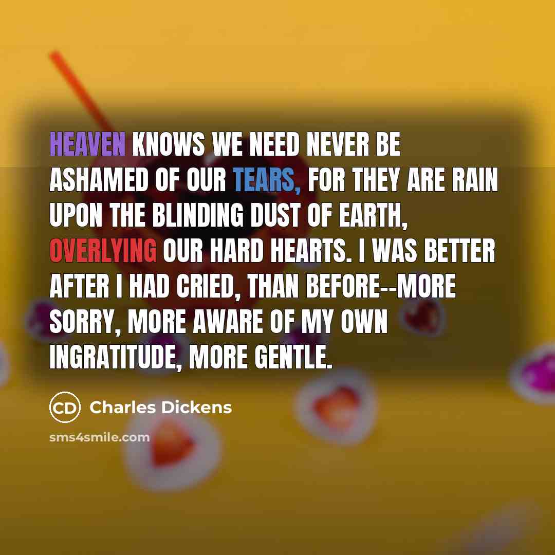 “Heaven knows we need never be ashamed of our tears, for they are rain upon the blinding dust of earth, overlying our hard hearts. I was better after I had cried, than before--more sorry, more aware of my own ingratitude, more gentle.” quote by Charles Dickens
