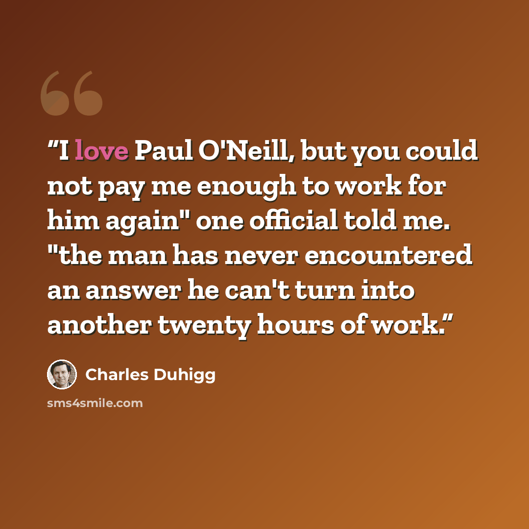 “I love Paul O'Neill, but you could not pay me enough to work for him again" one official told me. "the man has never encountered an answer he can't turn into another twenty hours of work.” quote by Charles Duhigg