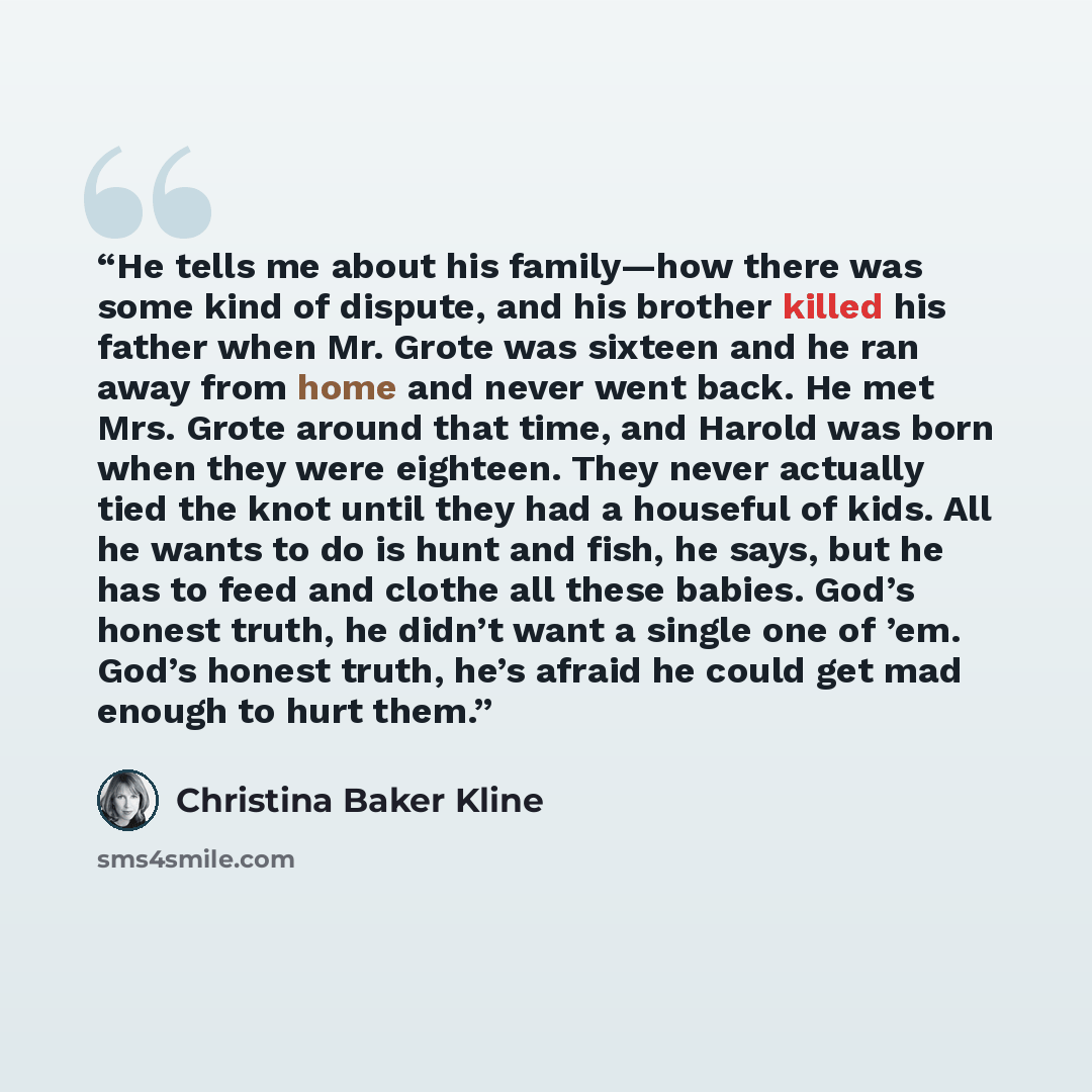 “He tells me about his family—how there was some kind of dispute, and his brother killed his father when Mr. Grote was sixteen and he ran away from home and never went back. He met Mrs. Grote around that time, and Harold was born when they were eighteen. They never actually tied the knot until they…” quote by Christina Baker Kline