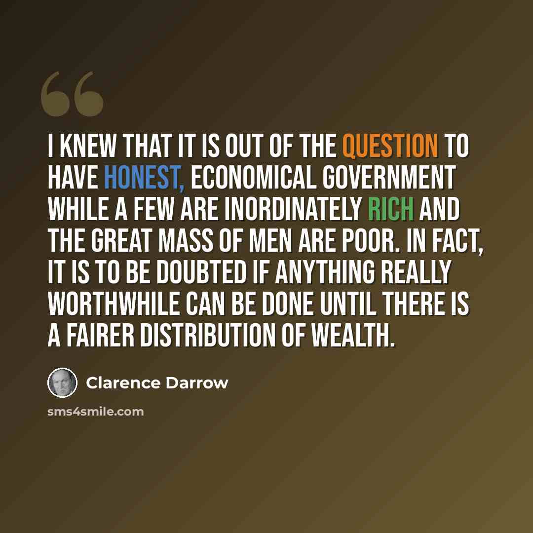 “I knew that it is out of the question to have honest, economical government while a few are inordinately rich and the great mass of men are poor. In fact, it is to be doubted if anything really worthwhile can be done until there is a fairer distribution of wealth.” quote by Clarence Darrow