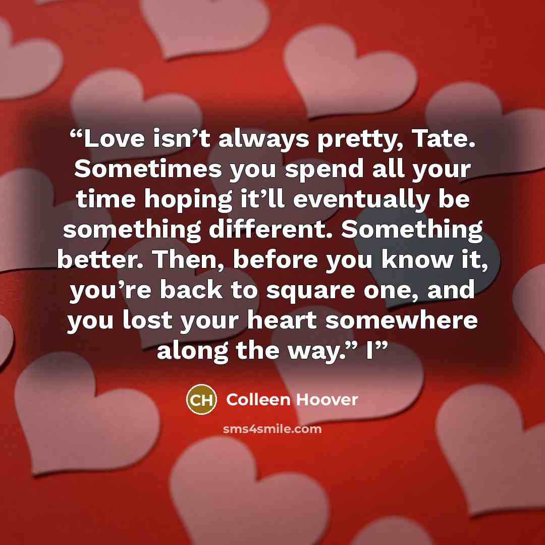 “Love isn’t always pretty, Tate. Sometimes you spend all your time hoping it’ll eventually be something different. Something better. Then, before you know it, you’re back to square one, and you lost your heart somewhere along the way.” I” quote by Colleen Hoover