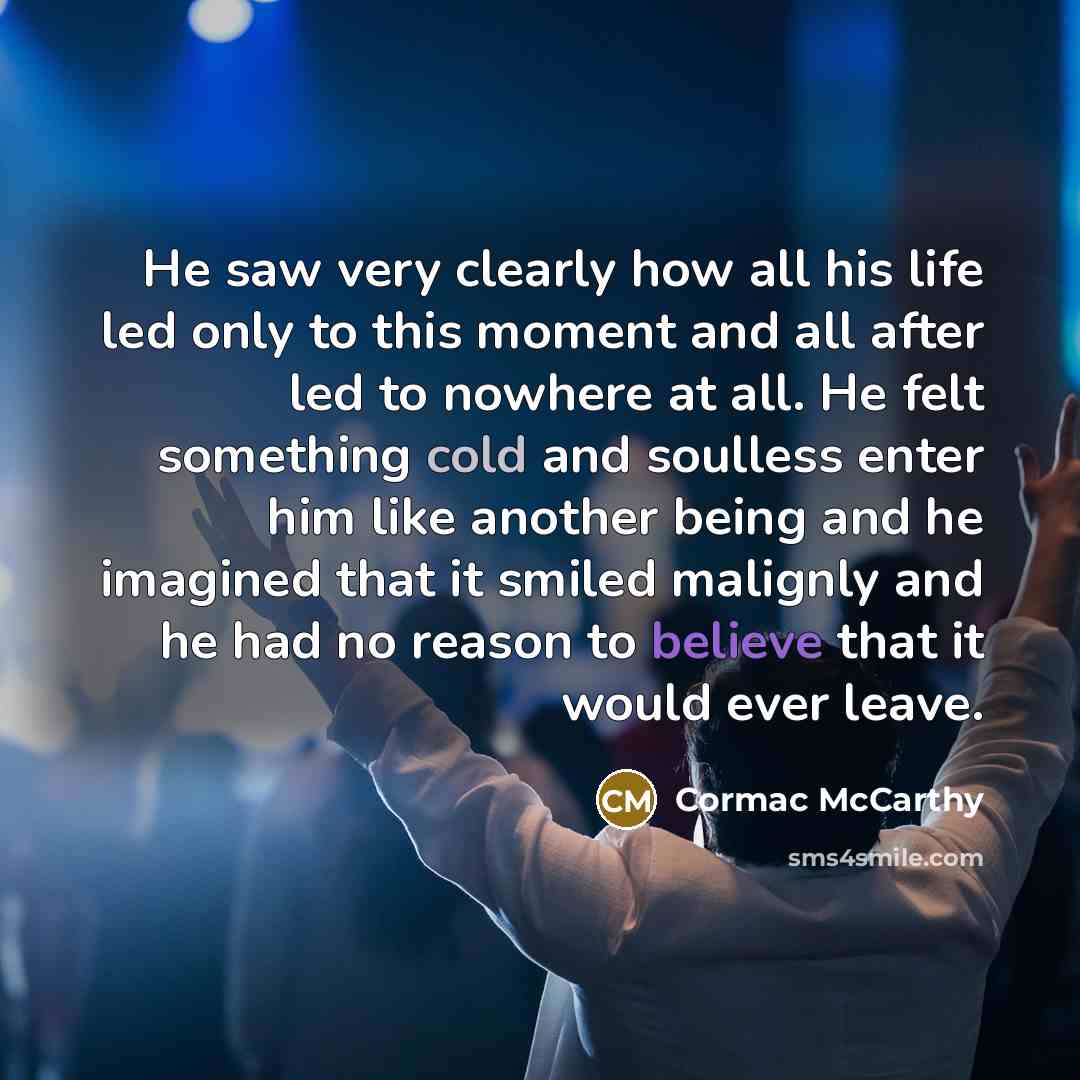 “He saw very clearly how all his life led only to this moment and all after led to nowhere at all. He felt something cold and soulless enter him like another being and he imagined that it smiled malignly and he had no reason to believe that it would ever leave.” quote by Cormac McCarthy