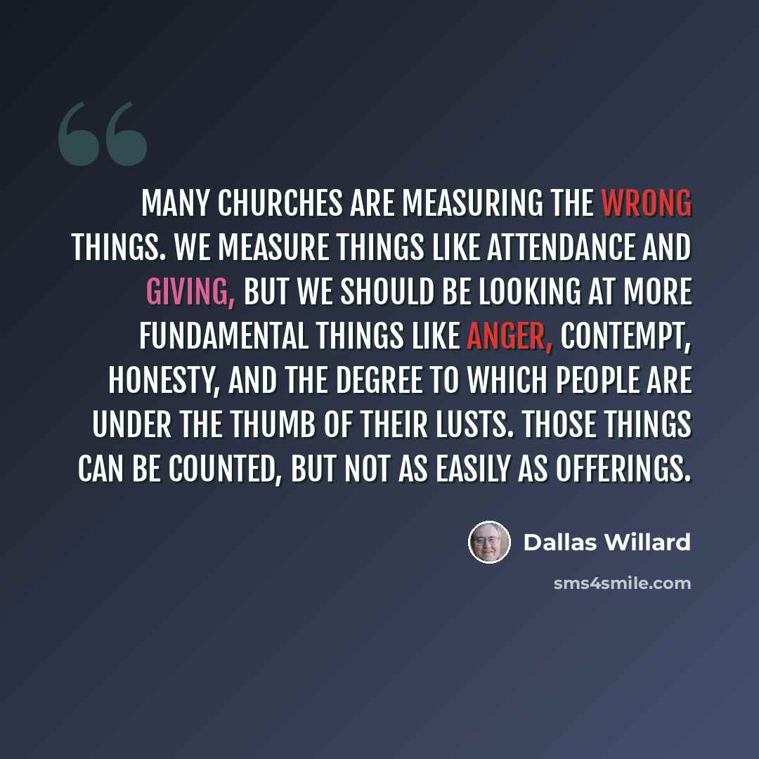 “Many churches are measuring the wrong things. We measure things like attendance and giving, but we should be looking at more fundamental things like anger, contempt, honesty, and the degree to which people are under the thumb of their lusts. Those things can be counted, but not as easily as…” quote by Dallas Willard