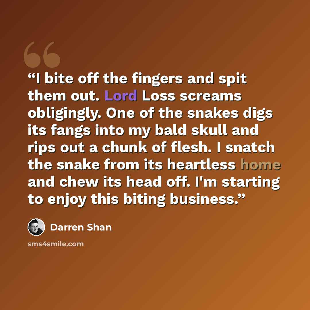 “I bite off the fingers and spit them out. Lord Loss screams obligingly. One of the snakes digs its fangs into my bald skull and rips out a chunk of flesh. I snatch the snake from its heartless home and chew its head off. I'm starting to enjoy this biting business.” quote by Darren Shan