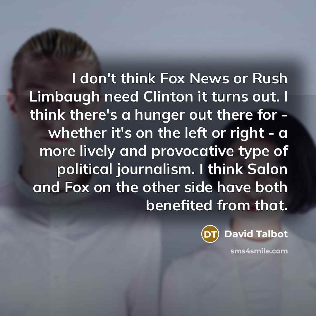“I don't think Fox News or Rush Limbaugh need Clinton it turns out. I think there's a hunger out there for - whether it's on the left or right - a more lively and provocative type of political journalism. I think Salon and Fox on the other side have both benefited from that.” quote by David Talbot