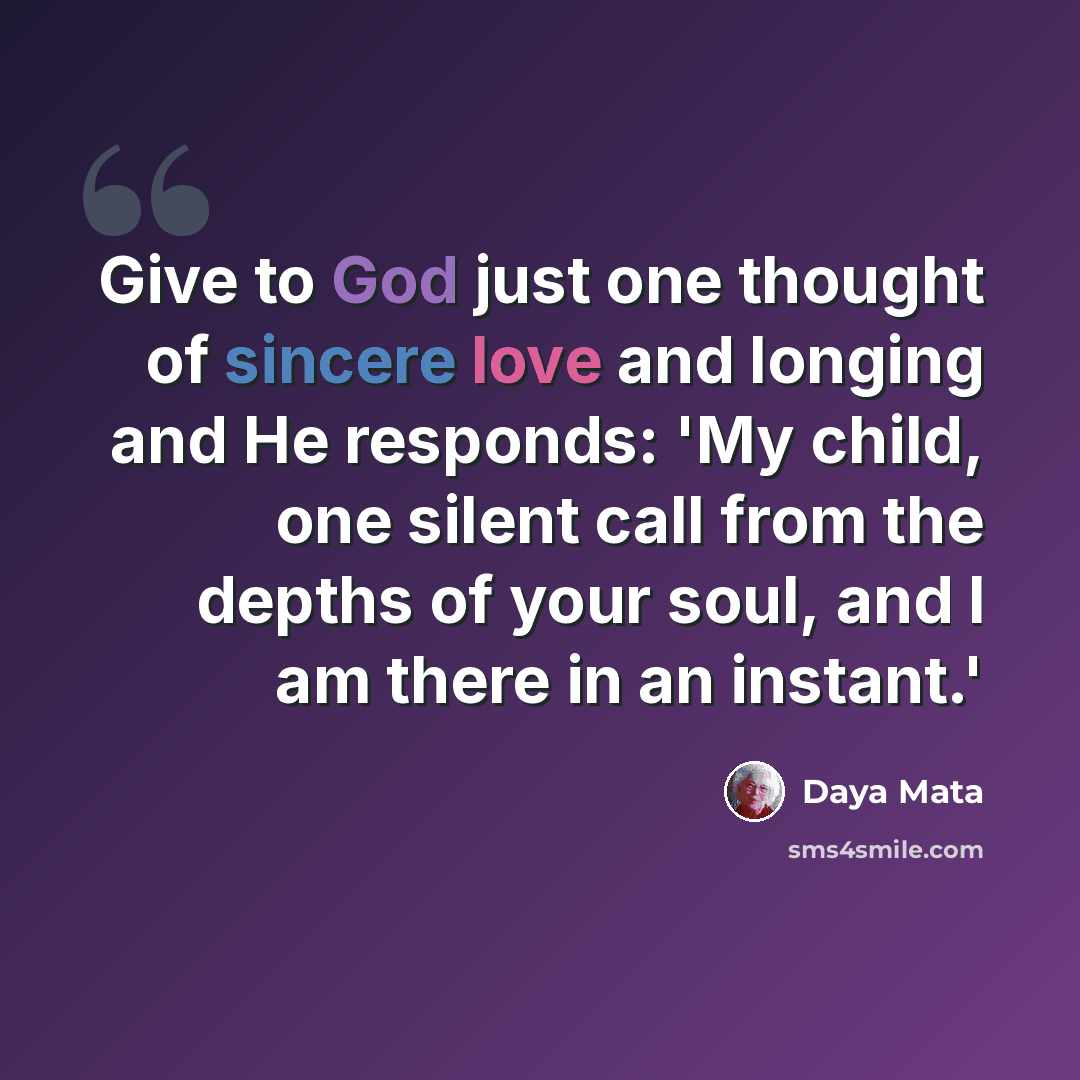 “Give to God just one thought of sincere love and longing and He responds: 'My child, one silent call from the depths of your soul, and I am there in an instant.'” quote by Daya Mata