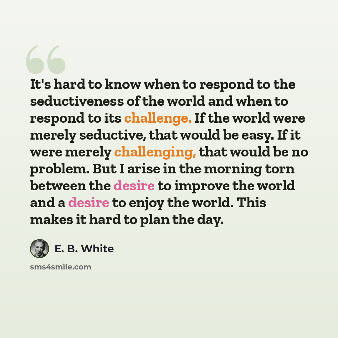 “It's hard to know when to respond to the seductiveness of the world and when to respond to its challenge. If the world were merely seductive, that would be easy. If it were merely challenging, that would be no problem. But I arise in the morning torn between the desire to improve the world and a…” quote by E. B. White