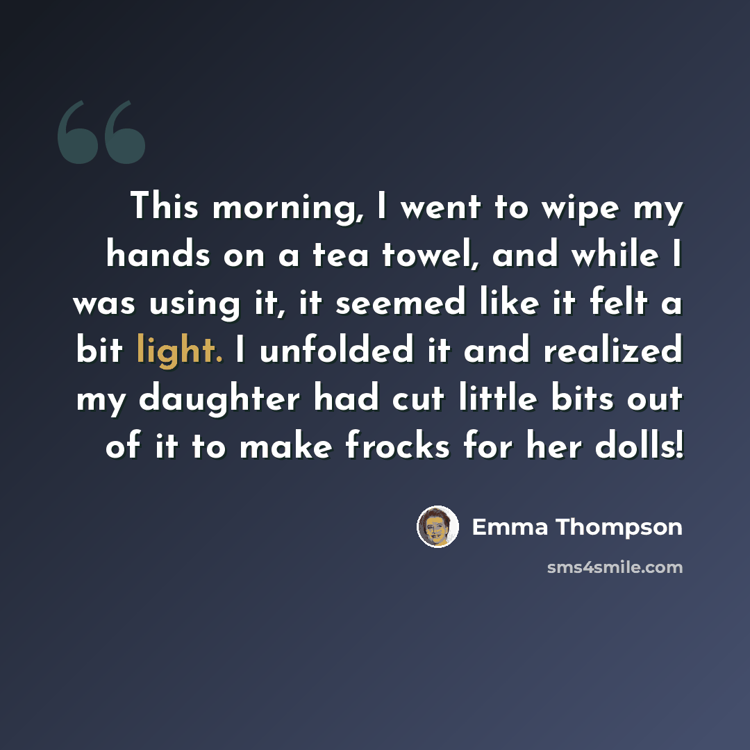 “This morning, I went to wipe my hands on a tea towel, and while I was using it, it seemed like it felt a bit light. I unfolded it and realized my daughter had cut little bits out of it to make frocks for her dolls!” quote by Emma Thompson