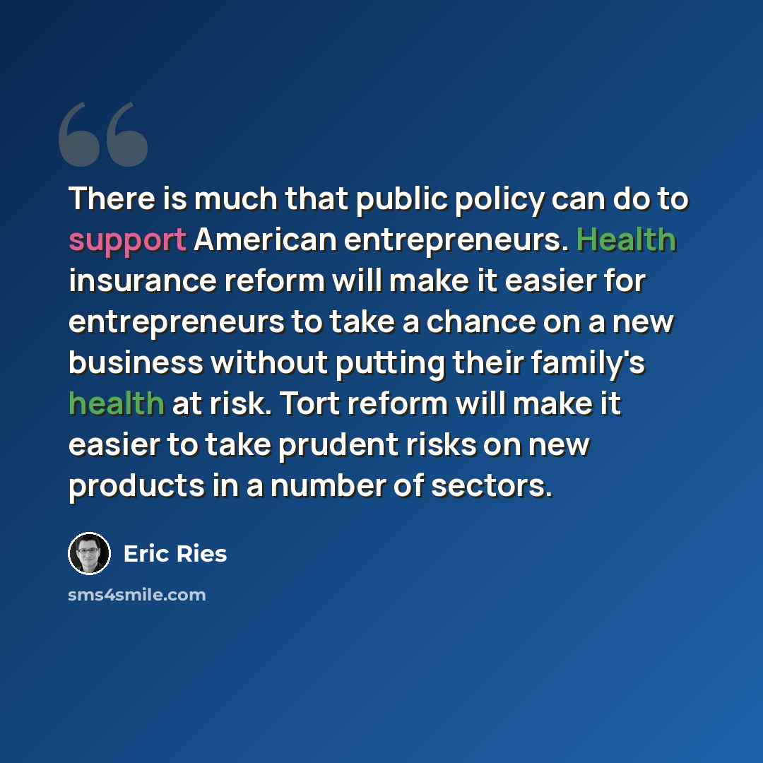 “There is much that public policy can do to support American entrepreneurs. Health insurance reform will make it easier for entrepreneurs to take a chance on a new business without putting their family's health at risk. Tort reform will make it easier to take prudent risks on new products in a…” quote by Eric Ries