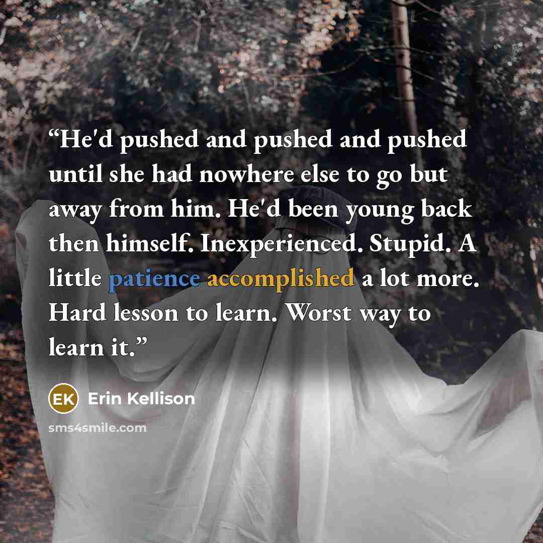 “He'd pushed and pushed and pushed until she had nowhere else to go but away from him. He'd been young back then himself. Inexperienced. Stupid. A little patience accomplished a lot more. Hard lesson to learn. Worst way to learn it.” quote by Erin Kellison