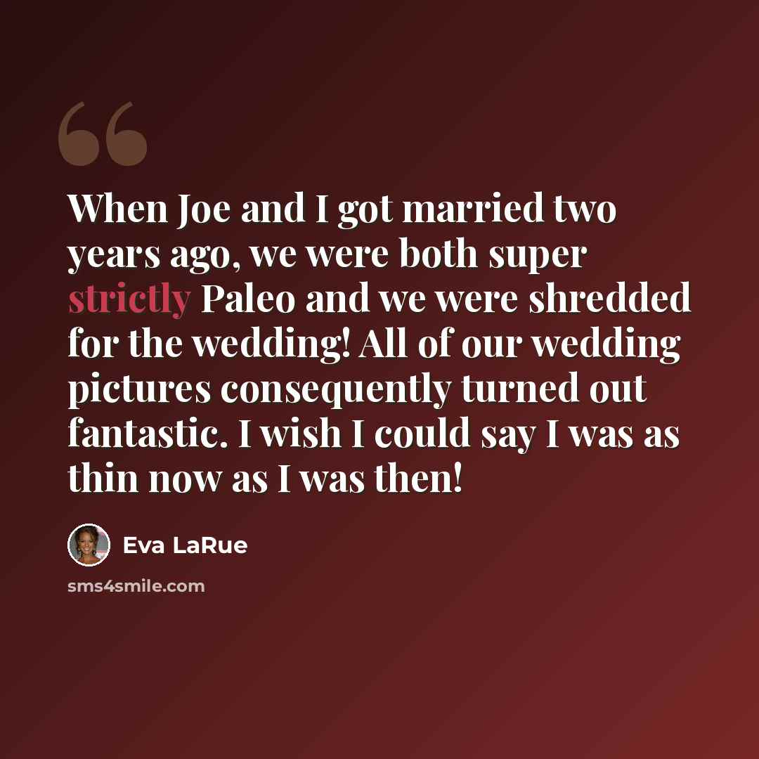 “When Joe and I got married two years ago, we were both super strictly Paleo and we were shredded for the wedding! All of our wedding pictures consequently turned out fantastic. I wish I could say I was as thin now as I was then!” quote by Eva LaRue