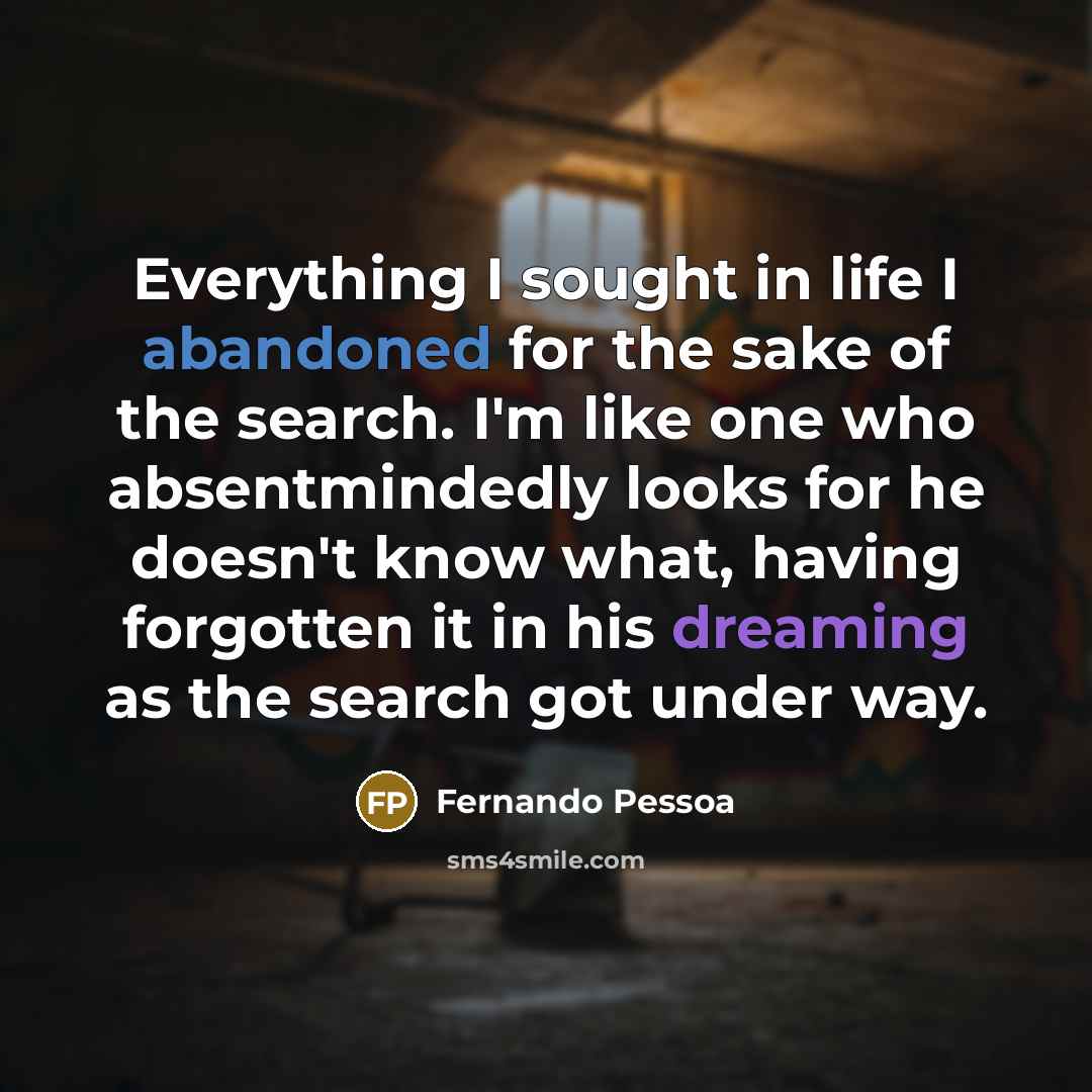 “Everything I sought in life I abandoned for the sake of the search. I'm like one who absentmindedly looks for he doesn't know what, having forgotten it in his dreaming as the search got under way.” quote by Fernando Pessoa