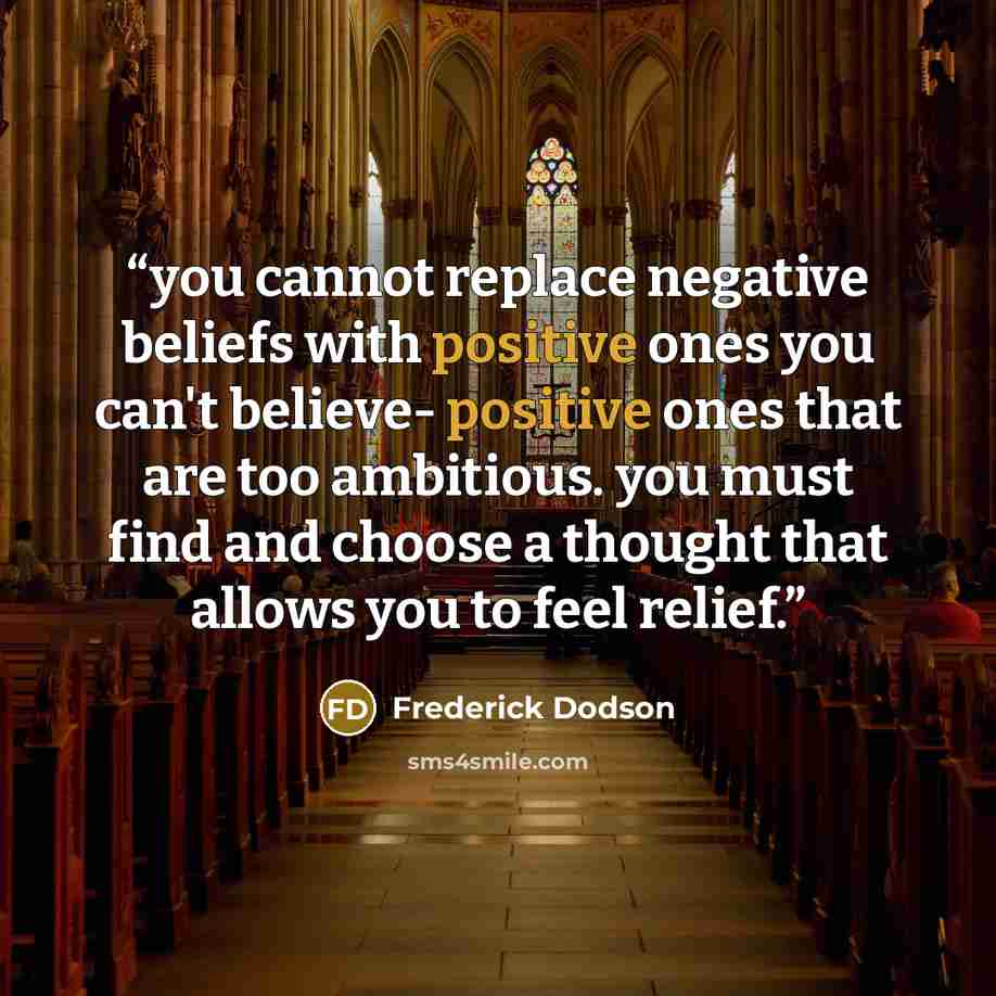 “you cannot replace negative beliefs with positive ones you can't believe- positive ones that are too ambitious. you must find and choose a thought that allows you to feel relief.” quote by Frederick Dodson
