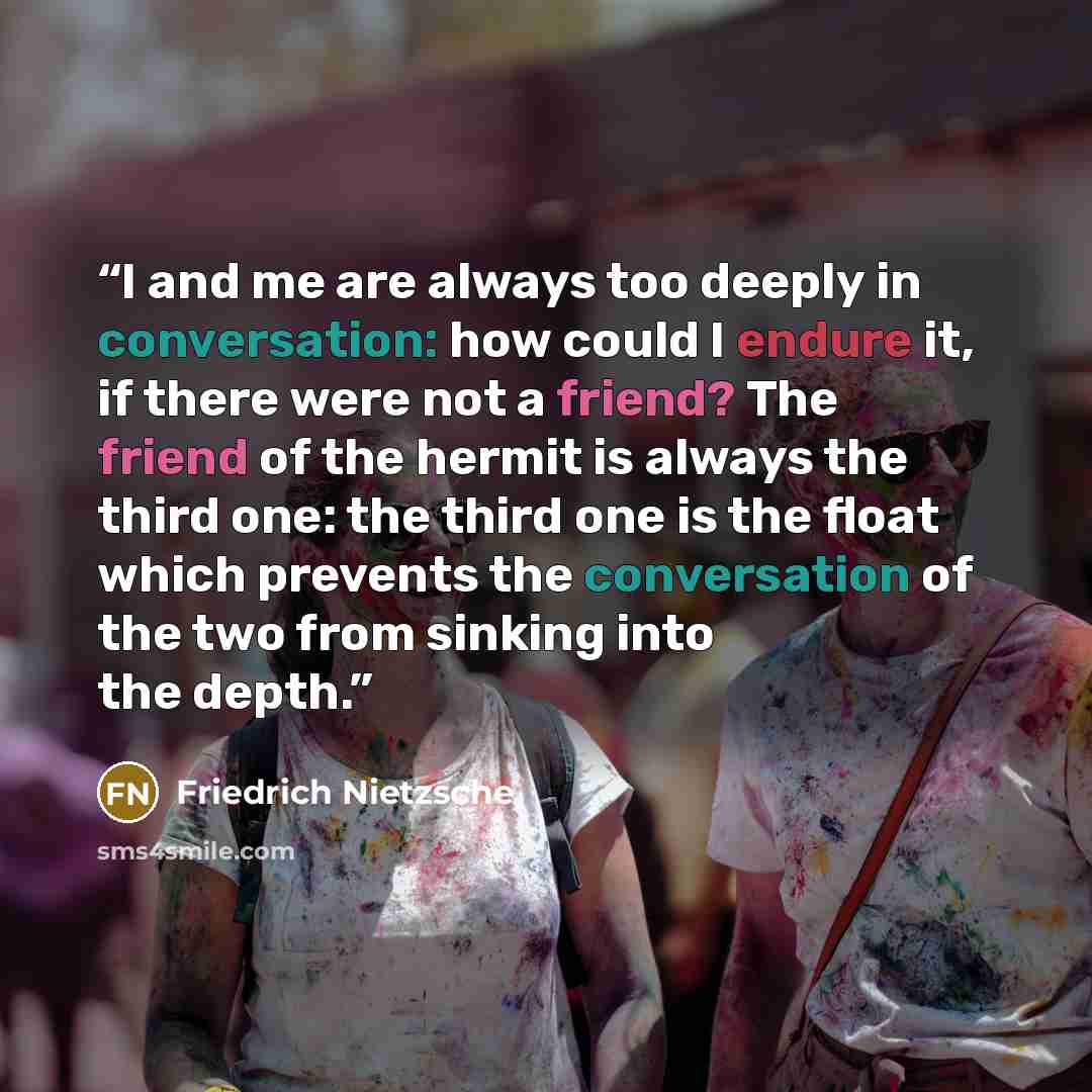 “I and me are always too deeply in conversation: how could I endure it, if there were not a friend? The friend of the hermit is always the third one: the third one is the float which prevents the conversation of the two from sinking into the depth.” quote by Friedrich Nietzsche