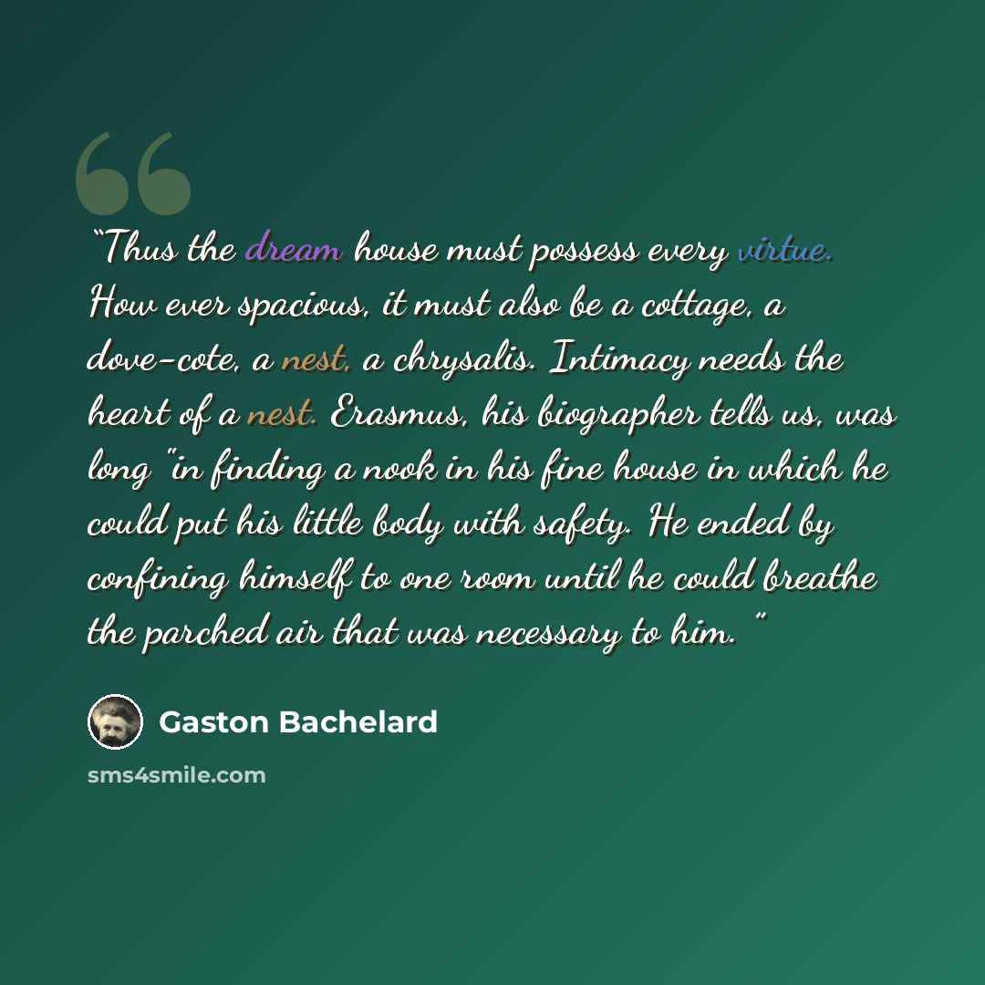 “Thus the dream house must possess every virtue. How­ ever spacious, it must also be a cottage, a dove-cote, a nest, a chrysalis. Intimacy needs the heart of a nest. Erasmus, his biographer tells us, was long "in finding a nook in his fine house in which he could put his little body with safety. He…” quote by Gaston Bachelard