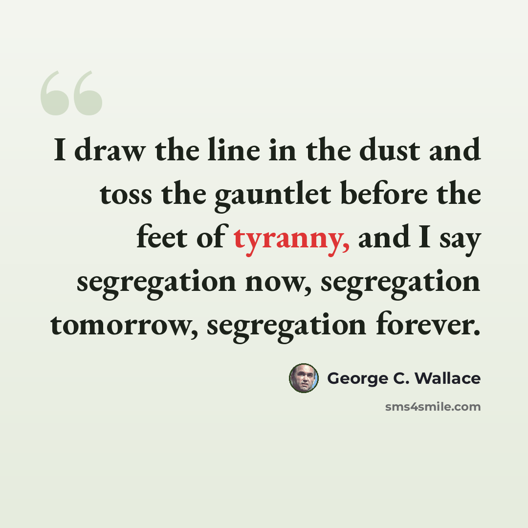 “I draw the line in the dust and toss the gauntlet before the feet of tyranny, and I say segregation now, segregation tomorrow, segregation forever.” quote by George C. Wallace