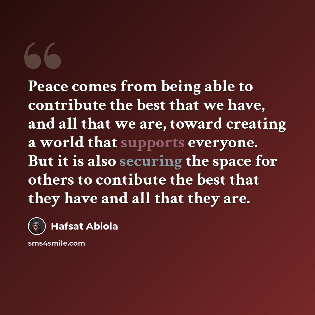 “Peace comes from being able to contribute the best that we have, and all that we are, toward creating a world that supports everyone. But it is also securing the space for others to contibute the best that they have and all that they are.” quote by Hafsat Abiola
