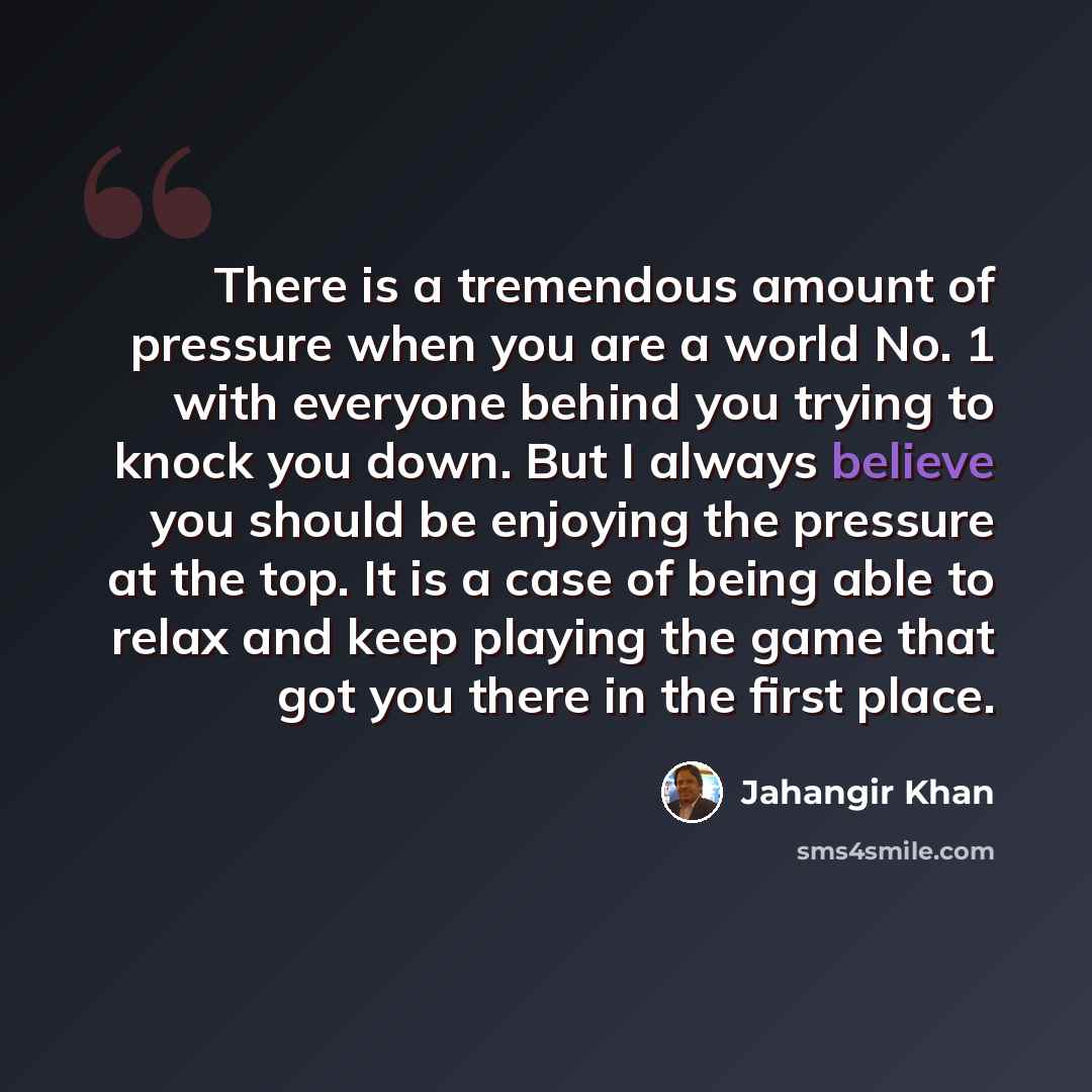 “There is a tremendous amount of pressure when you are a world No. 1 with everyone behind you trying to knock you down. But I always believe you should be enjoying the pressure at the top. It is a case of being able to relax and keep playing the game that got you there in the first place.” quote by Jahangir Khan