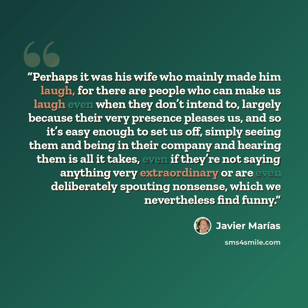 “Perhaps it was his wife who mainly made him laugh, for there are people who can make us laugh even when they don’t intend to, largely because their very presence pleases us, and so it’s easy enough to set us off, simply seeing them and being in their company and hearing them is all it takes, even…” quote by Javier Marías