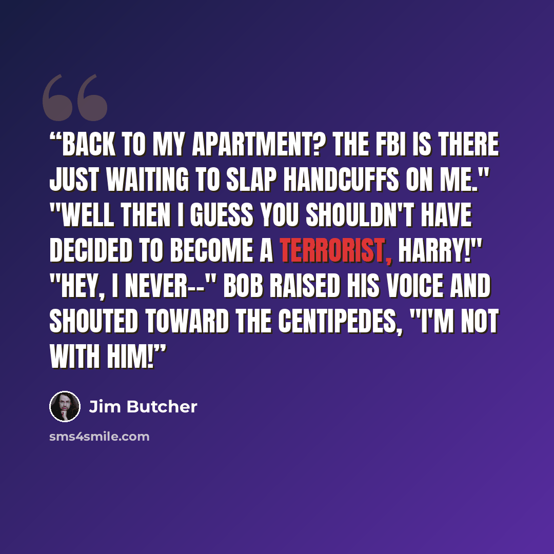 “Back to my apartment? The FBI is there just waiting to slap handcuffs on me." "Well then I guess you shouldn't have decided to become a terrorist, Harry!" "Hey, I never--" Bob raised his voice and shouted toward the centipedes, "I'm not with him!” quote by Jim Butcher