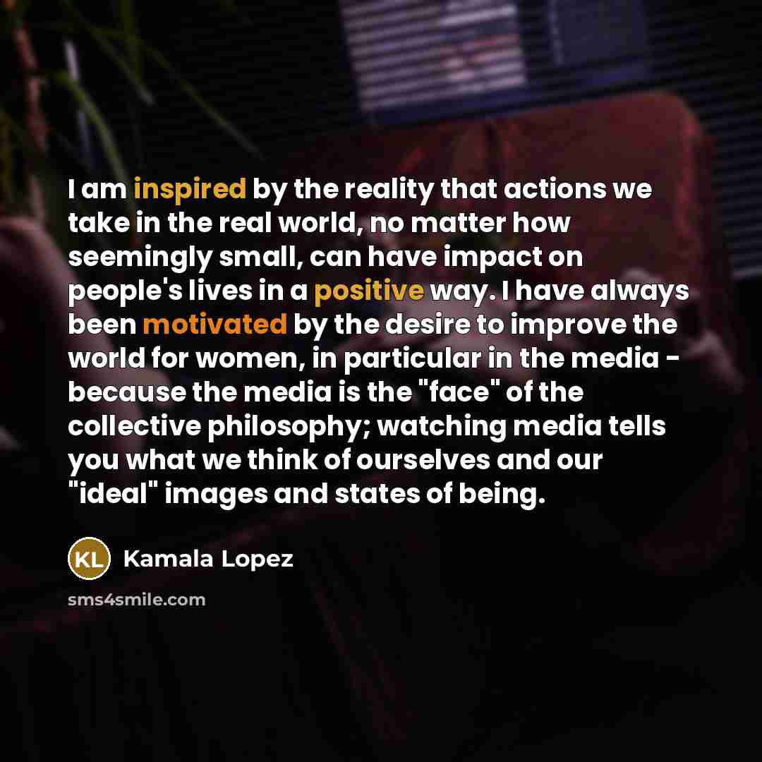 “I am inspired by the reality that actions we take in the real world, no matter how seemingly small, can have impact on people's lives in a positive way. I have always been motivated by the desire to improve the world for women, in particular in the media - because the media is the "face" of the…” quote by Kamala Lopez