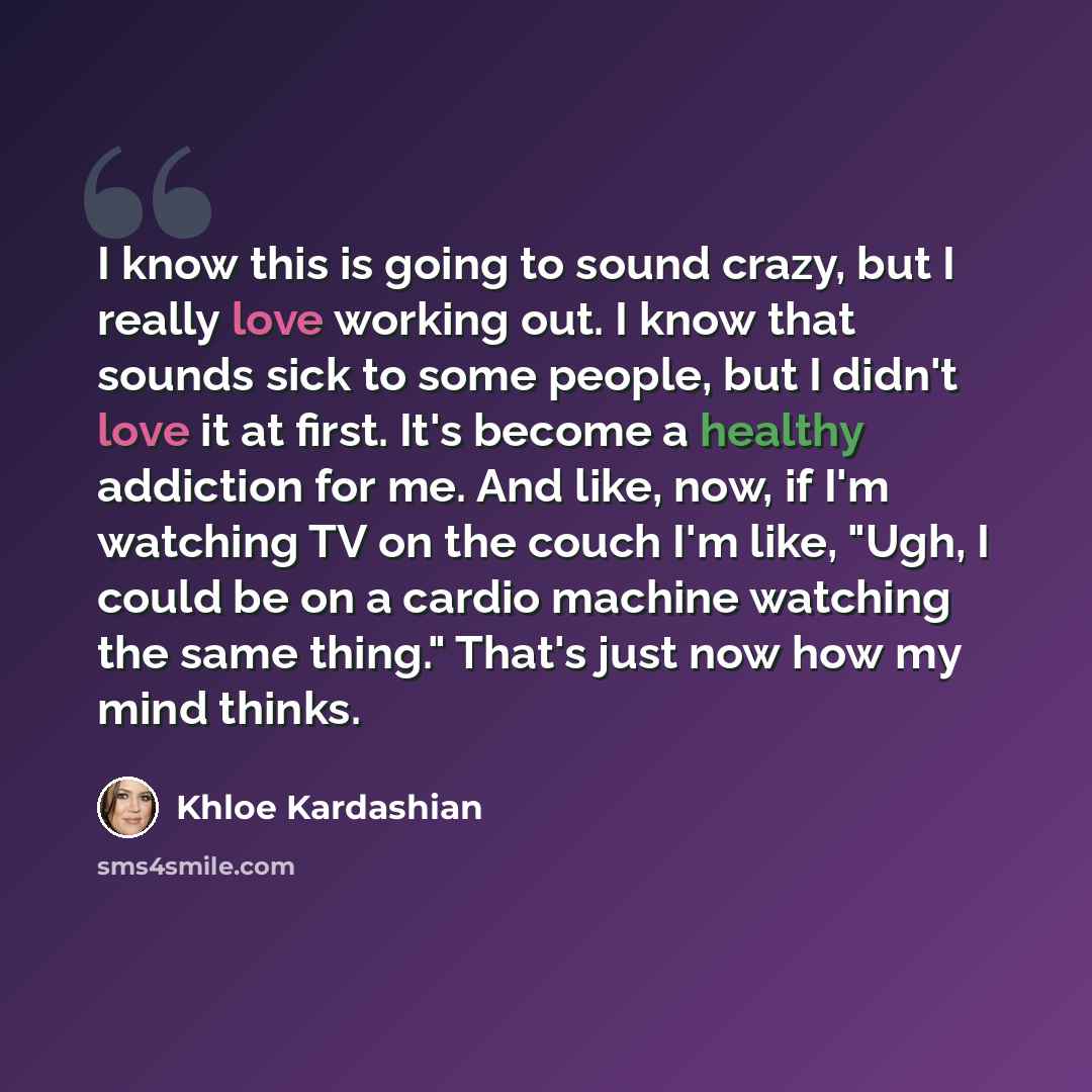 “I know this is going to sound crazy, but I really love working out. I know that sounds sick to some people, but I didn't love it at first. It's become a healthy addiction for me. And like, now, if I'm watching TV on the couch I'm like, "Ugh, I could be on a cardio machine watching the same thing."…” quote by Khloe Kardashian