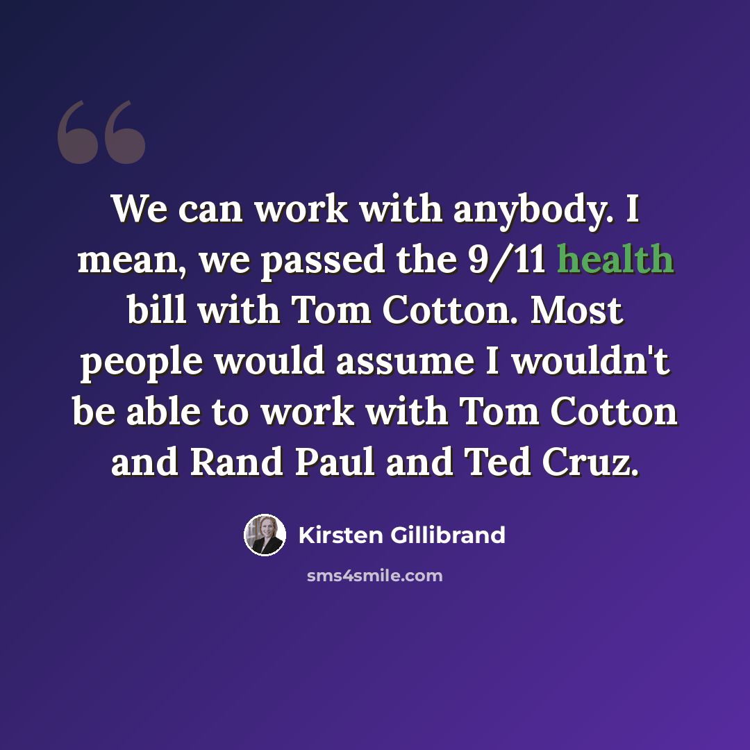 “We can work with anybody. I mean, we passed the 9/11 health bill with Tom Cotton. Most people would assume I wouldn't be able to work with Tom Cotton and Rand Paul and Ted Cruz.” quote by Kirsten Gillibrand
