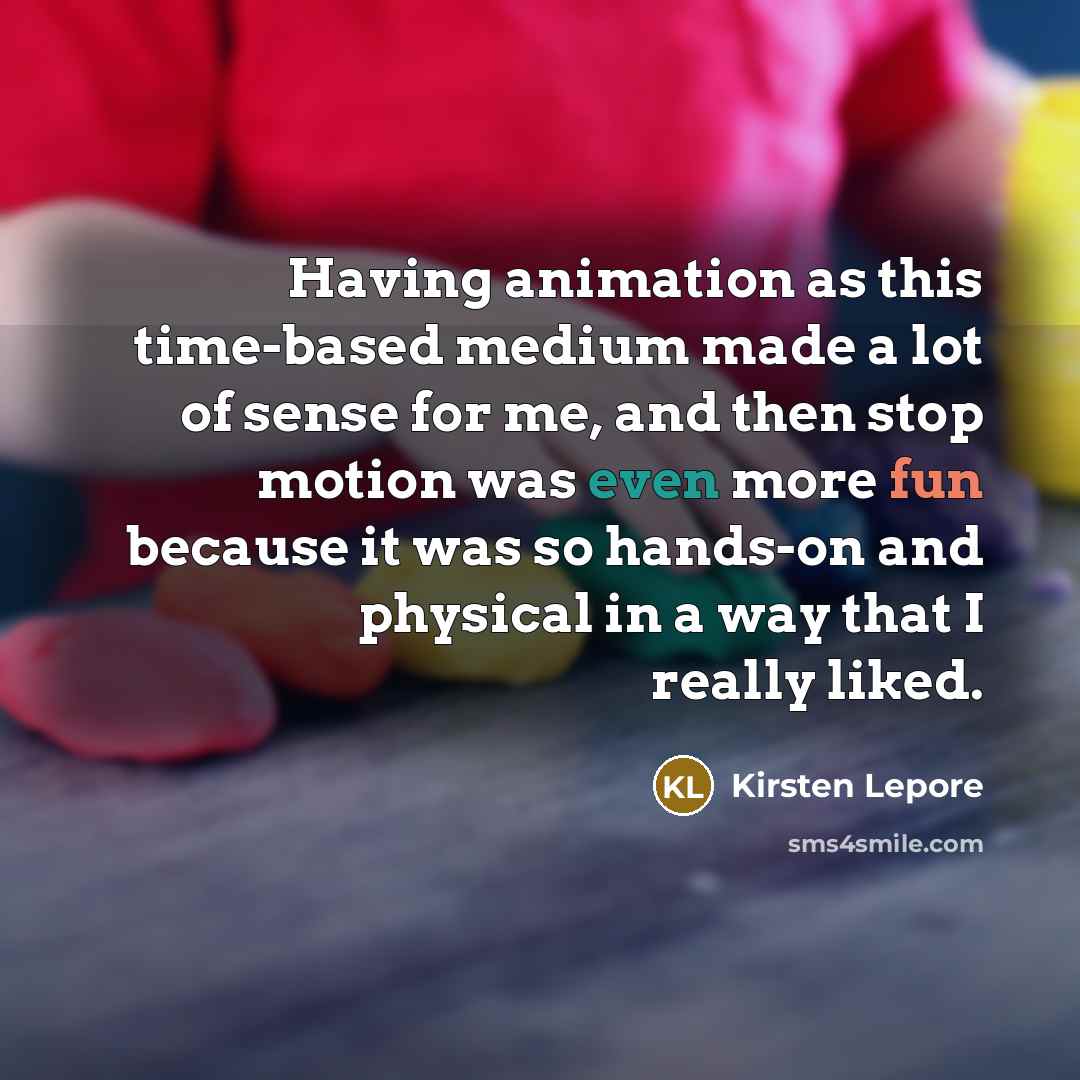 “Having animation as this time-based medium made a lot of sense for me, and then stop motion was even more fun because it was so hands-on and physical in a way that I really liked.” quote by Kirsten Lepore