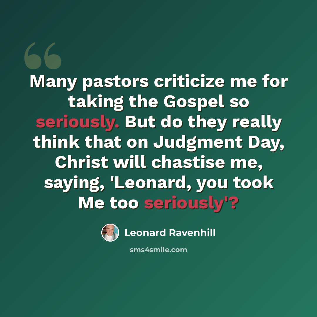 “Many pastors criticize me for taking the Gospel so seriously. But do they really think that on Judgment Day, Christ will chastise me, saying, 'Leonard, you took Me too seriously'?” quote by Leonard Ravenhill