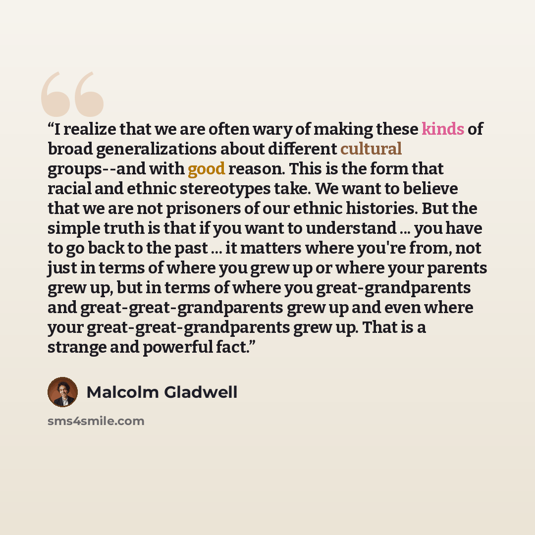 “I realize that we are often wary of making these kinds of broad generalizations about different cultural groups--and with good reason. This is the form that racial and ethnic stereotypes take. We want to believe that we are not prisoners of our ethnic histories. But the simple truth is that if you…” quote by Malcolm Gladwell